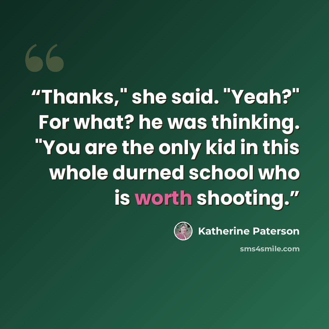 “Thanks," she said. "Yeah?" For what? he was thinking. "You are the only kid in this whole durned school who is worth shooting.” quote by Katherine Paterson