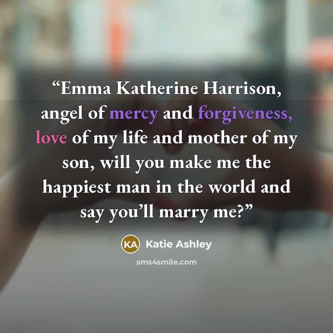 “Emma Katherine Harrison, angel of mercy and forgiveness, love of my life and mother of my son, will you make me the happiest man in the world and say you’ll marry me?” quote by Katie Ashley