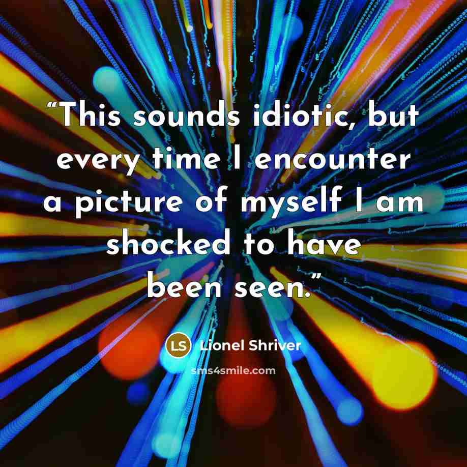 “This sounds idiotic, but every time I encounter a picture of myself I am shocked to have been seen.” quote by Lionel Shriver