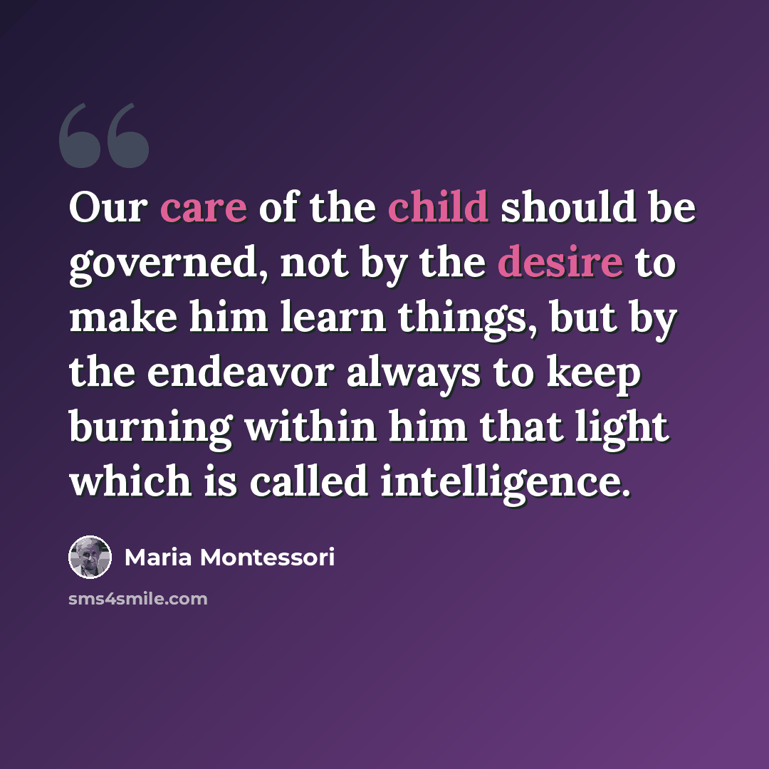“Our care of the child should be governed, not by the desire to make him learn things, but by the endeavor always to keep burning within him that light which is called intelligence.” quote by Maria Montessori