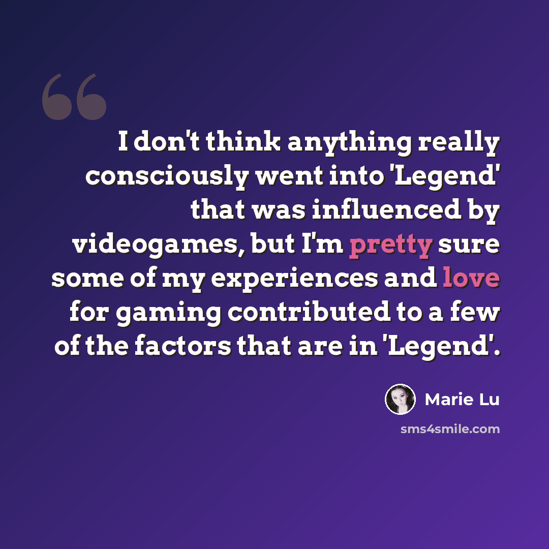 “I don't think anything really consciously went into 'Legend' that was influenced by videogames, but I'm pretty sure some of my experiences and love for gaming contributed to a few of the factors that are in 'Legend'.” quote by Marie Lu