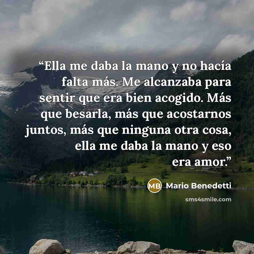 “Ella me daba la mano y no hacía falta más. Me alcanzaba para sentir que era bien acogido. Más que besarla, más que acostarnos juntos, más que ninguna otra cosa, ella me daba la mano y eso era amor.” quote by Mario Benedetti