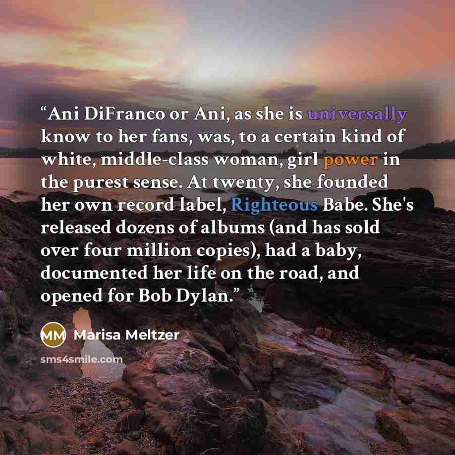 “Ani DiFranco or Ani, as she is universally know to her fans, was, to a certain kind of white, middle-class woman, girl power in the purest sense. At twenty, she founded her own record label, Righteous Babe. She's released dozens of albums (and has sold over four million copies), had a baby…” quote by Marisa Meltzer