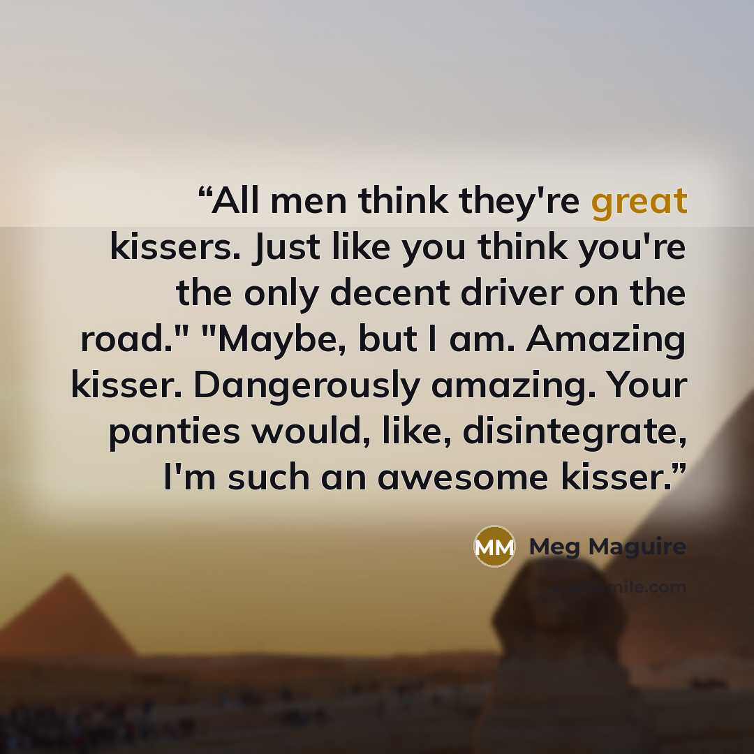 “All men think they're great kissers. Just like you think you're the only decent driver on the road." "Maybe, but I am. Amazing kisser. Dangerously amazing. Your panties would, like, disintegrate, I'm such an awesome kisser.” quote by Meg Maguire