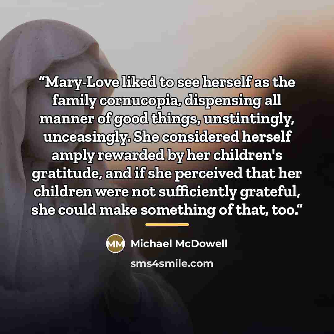 “Mary-Love liked to see herself as the family cornucopia, dispensing all manner of good things, unstintingly, unceasingly. She considered herself amply rewarded by her children's gratitude, and if she perceived that her children were not sufficiently grateful, she could make something of that, too.” quote by Michael McDowell