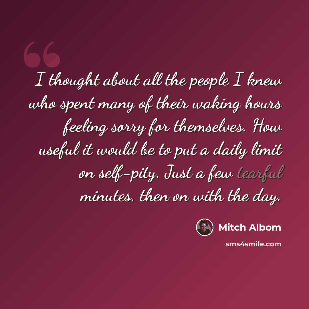 “I thought about all the people I knew who spent many of their waking hours feeling sorry for themselves. How useful it would be to put a daily limit on self-pity. Just a few tearful minutes, then on with the day.” quote by Mitch Albom