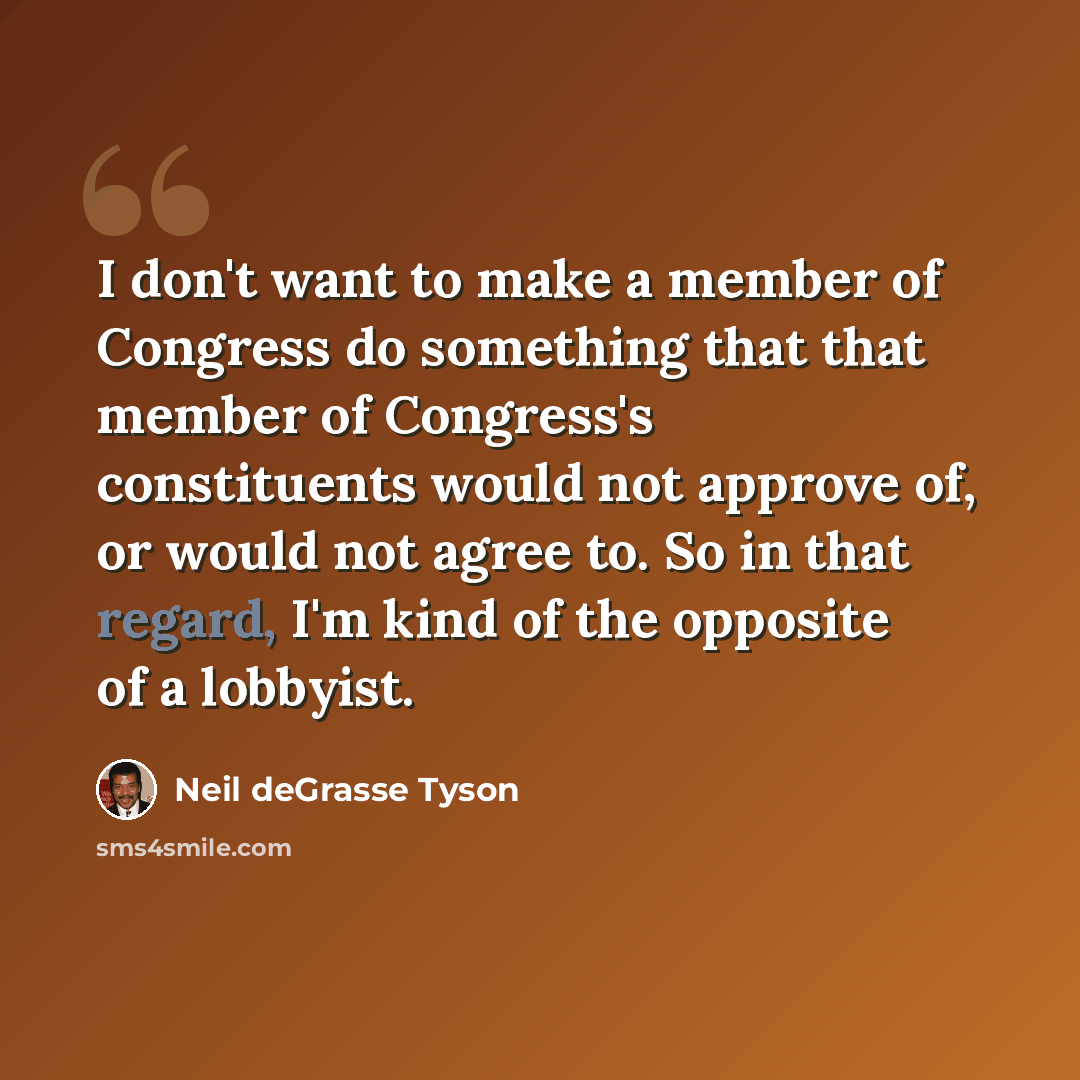 “I don't want to make a member of Congress do something that that member of Congress's constituents would not approve of, or would not agree to. So in that regard, I'm kind of the opposite of a lobbyist.” quote by Neil deGrasse Tyson