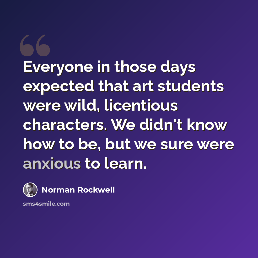 “Everyone in those days expected that art students were wild, licentious characters. We didn't know how to be, but we sure were anxious to learn.” quote by Norman Rockwell
