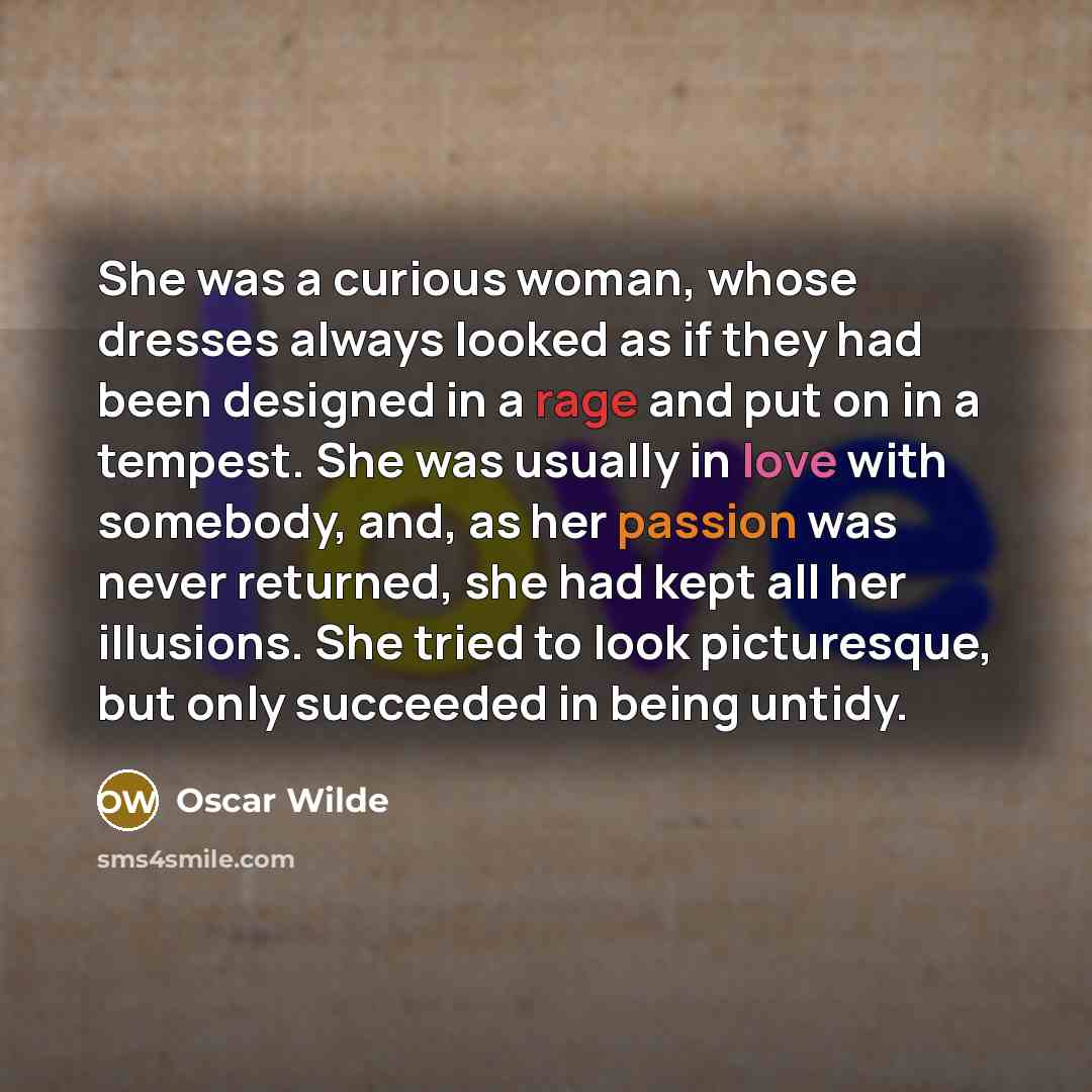 “She was a curious woman, whose dresses always looked as if they had been designed in a rage and put on in a tempest. She was usually in love with somebody, and, as her passion was never returned, she had kept all her illusions. She tried to look picturesque, but only succeeded in being untidy.” quote by Oscar Wilde