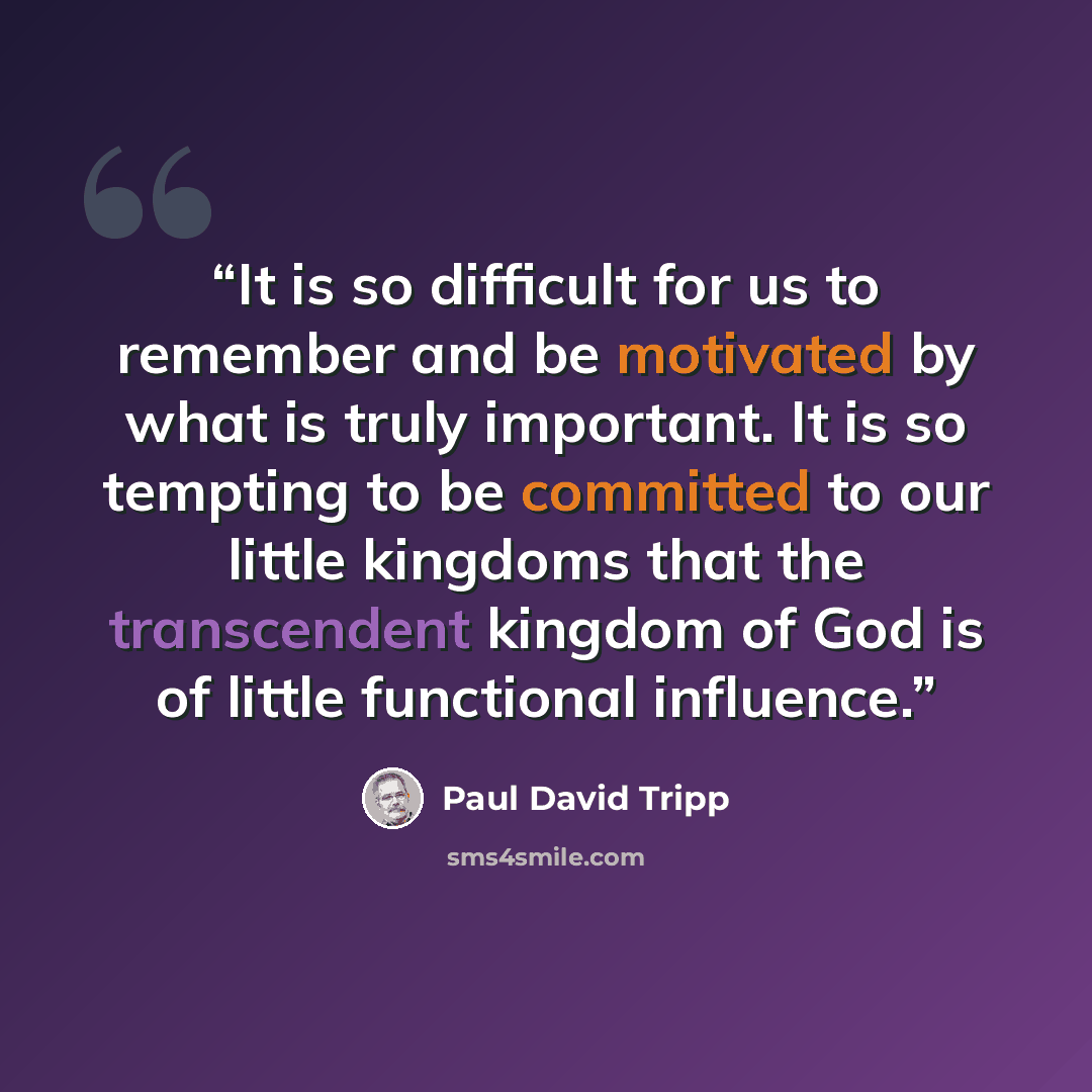 “It is so difficult for us to remember and be motivated by what is truly important. It is so tempting to be committed to our little kingdoms that the transcendent kingdom of God is of little functional influence.” quote by Paul David Tripp