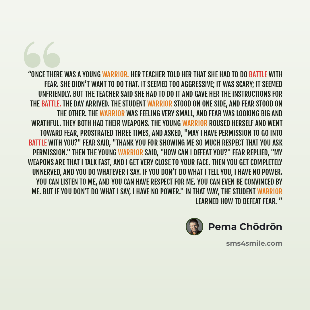 “Once there was a young warrior. Her teacher told her that she had to do battle with fear. She didn’t want to do that. It seemed too aggressive; it was scary; it seemed unfriendly. But the teacher said she had to do it and gave her the instructions for the battle. The day arrived. The student…” quote by Pema Chödrön