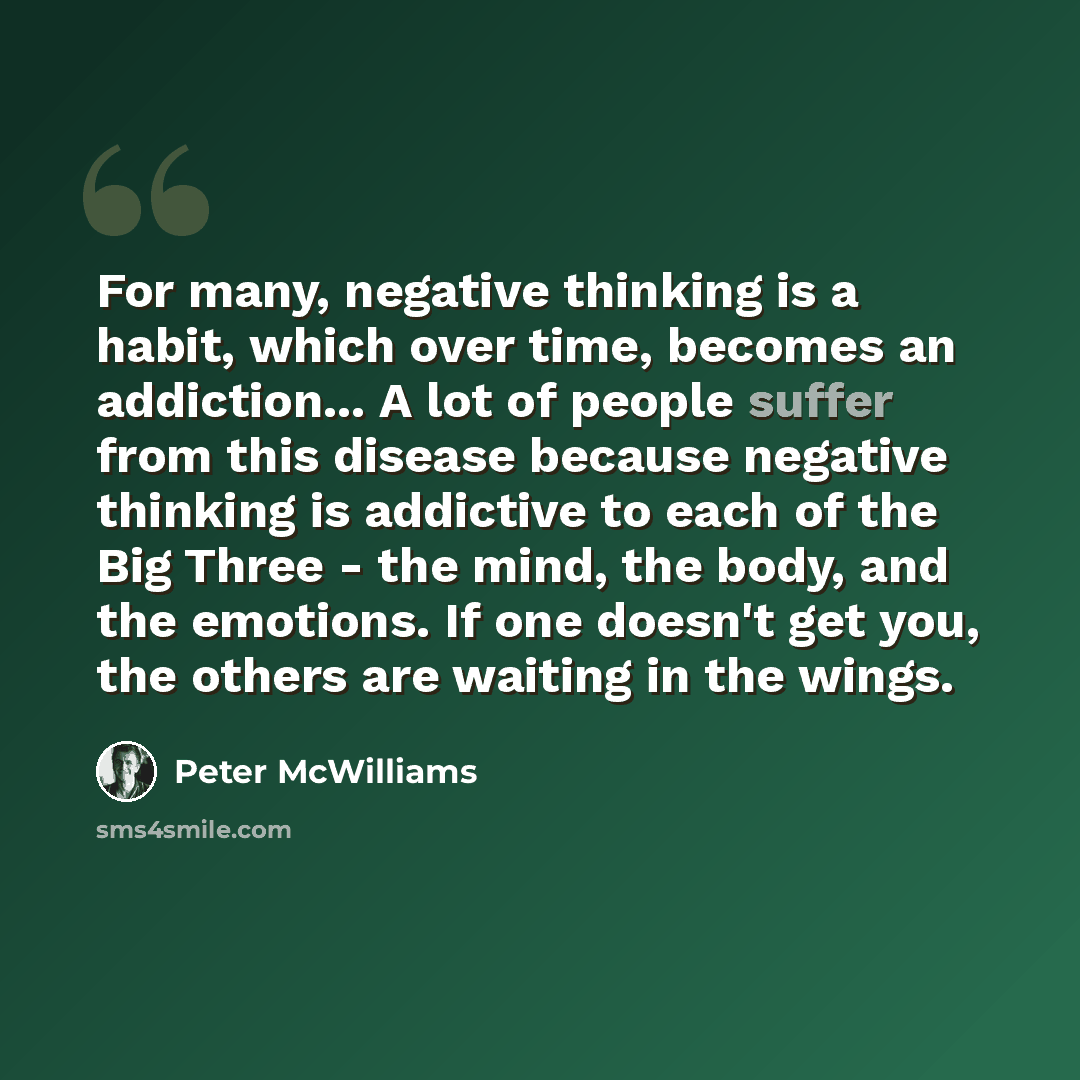 “For many, negative thinking is a habit, which over time, becomes an addiction... A lot of people suffer from this disease because negative thinking is addictive to each of the Big Three - the mind, the body, and the emotions. If one doesn't get you, the others are waiting in the wings.” quote by Peter McWilliams