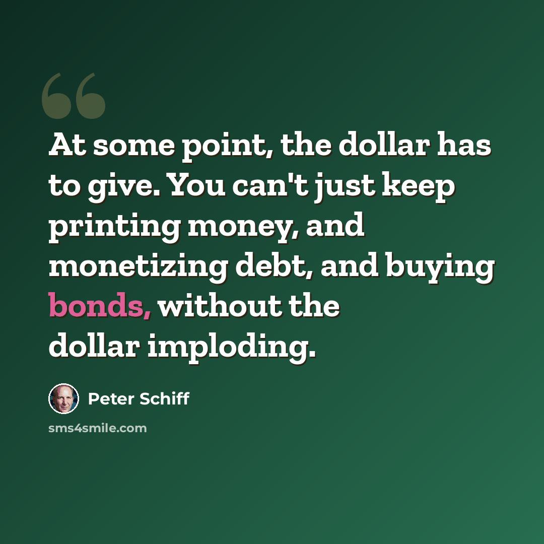 “At some point, the dollar has to give. You can't just keep printing money, and monetizing debt, and buying bonds, without the dollar imploding.” quote by Peter Schiff
