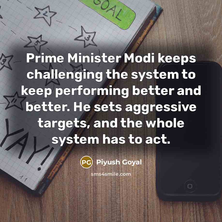 “Prime Minister Modi keeps challenging the system to keep performing better and better. He sets aggressive targets, and the whole system has to act.” quote by Piyush Goyal