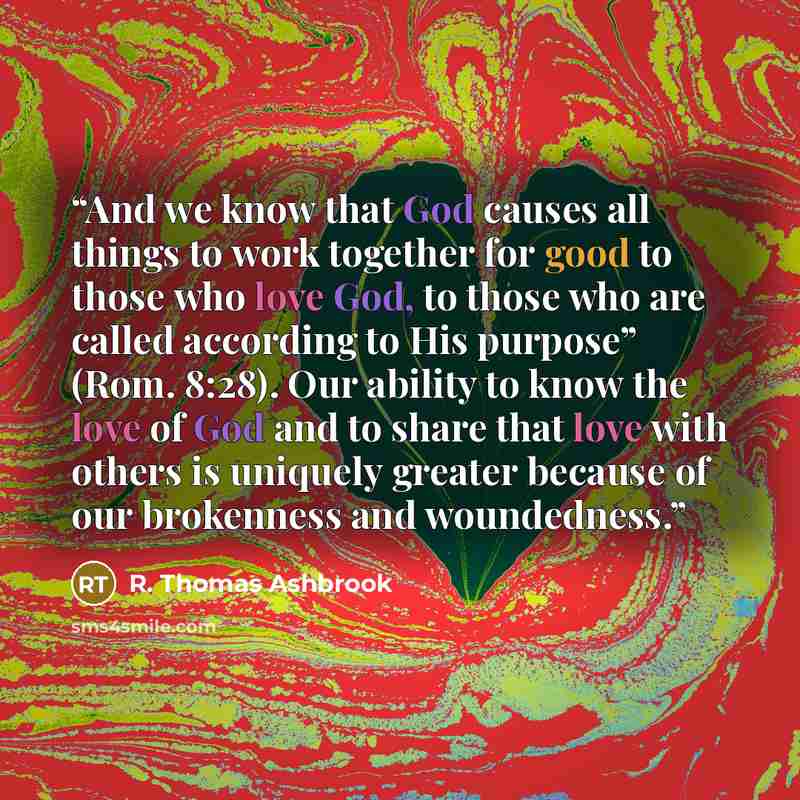 “And we know that God causes all things to work together for good to those who love God, to those who are called according to His purpose” (Rom. 8:28). Our ability to know the love of God and to share that love with others is uniquely greater because of our brokenness and woundedness.” quote by R. Thomas Ashbrook