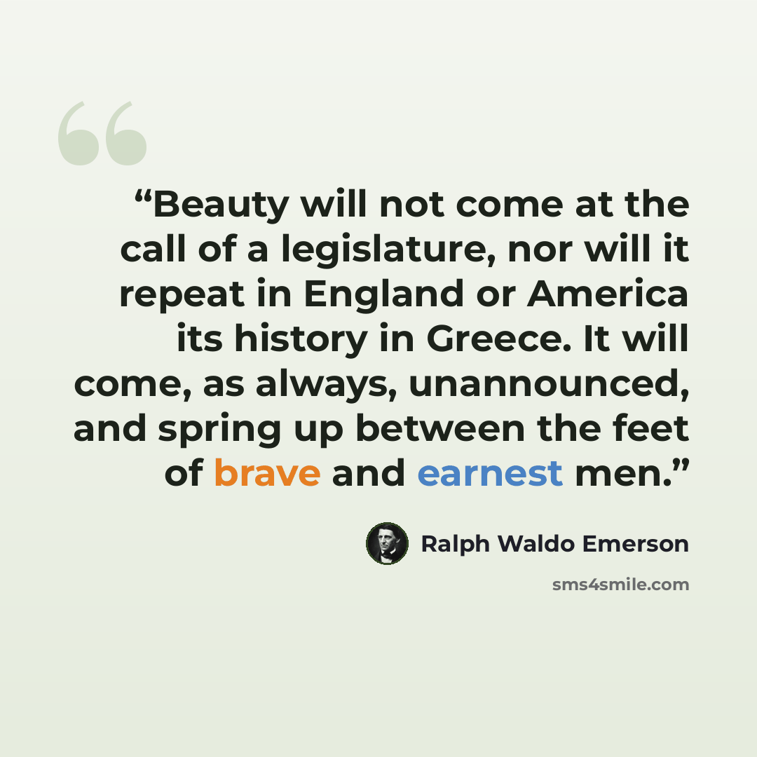 “Beauty will not come at the call of a legislature, nor will it repeat in England or America its history in Greece. It will come, as always, unannounced, and spring up between the feet of brave and earnest men.” quote by Ralph Waldo Emerson