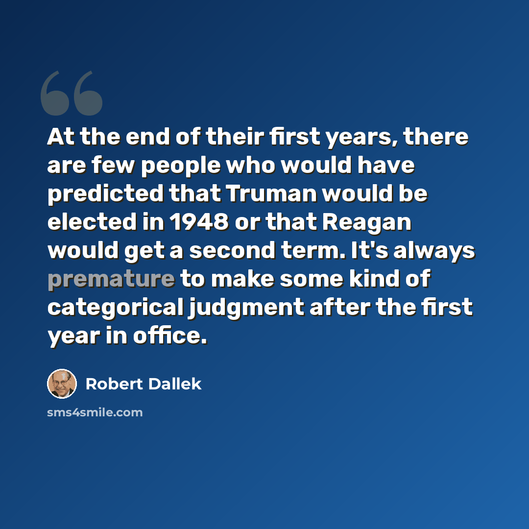 “At the end of their first years, there are few people who would have predicted that Truman would be elected in 1948 or that Reagan would get a second term. It's always premature to make some kind of categorical judgment after the first year in office.” quote by Robert Dallek