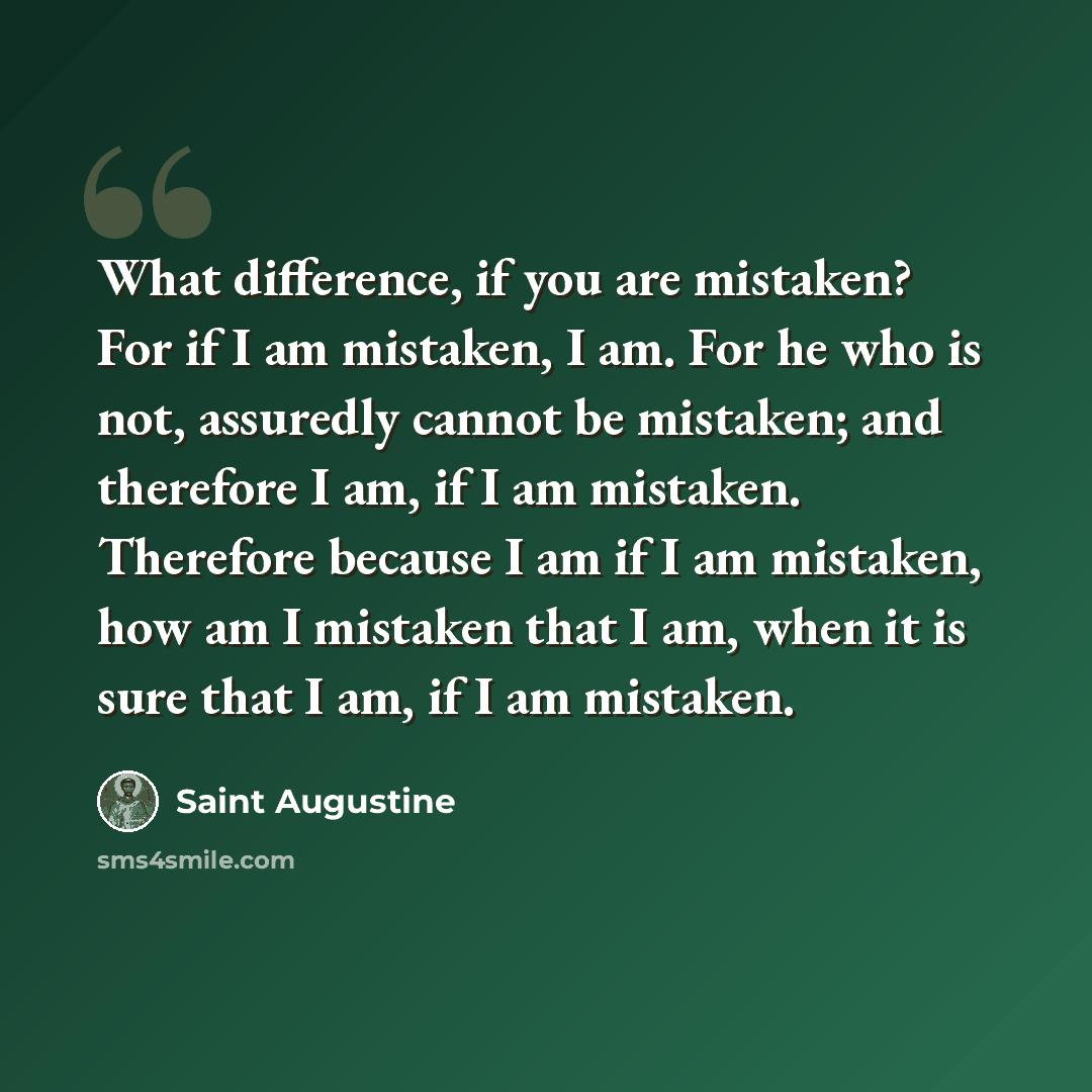 “What difference, if you are mistaken? For if I am mistaken, I am. For he who is not, assuredly cannot be mistaken; and therefore I am, if I am mistaken. Therefore because I am if I am mistaken, how am I mistaken that I am, when it is sure that I am, if I am mistaken.” quote by Saint Augustine