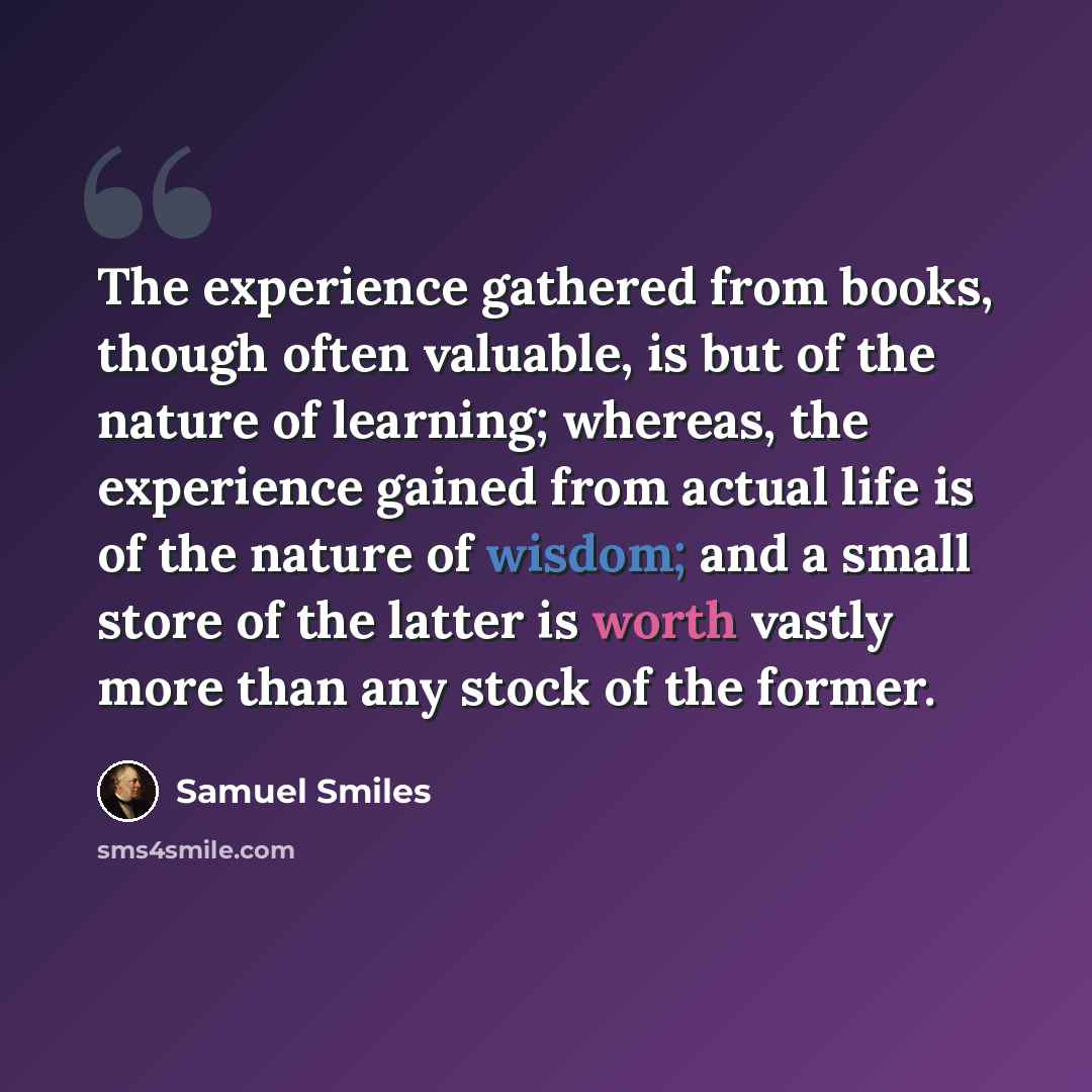 “The experience gathered from books, though often valuable, is but of the nature of learning; whereas, the experience gained from actual life is of the nature of wisdom; and a small store of the latter is worth vastly more than any stock of the former.” quote by Samuel Smiles