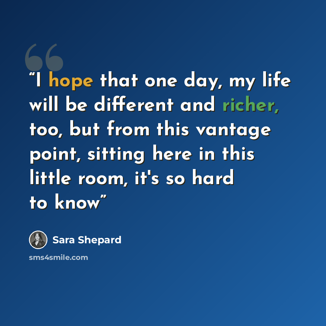 “I hope that one day, my life will be different and richer, too, but from this vantage point, sitting here in this little room, it's so hard to know” quote by Sara Shepard