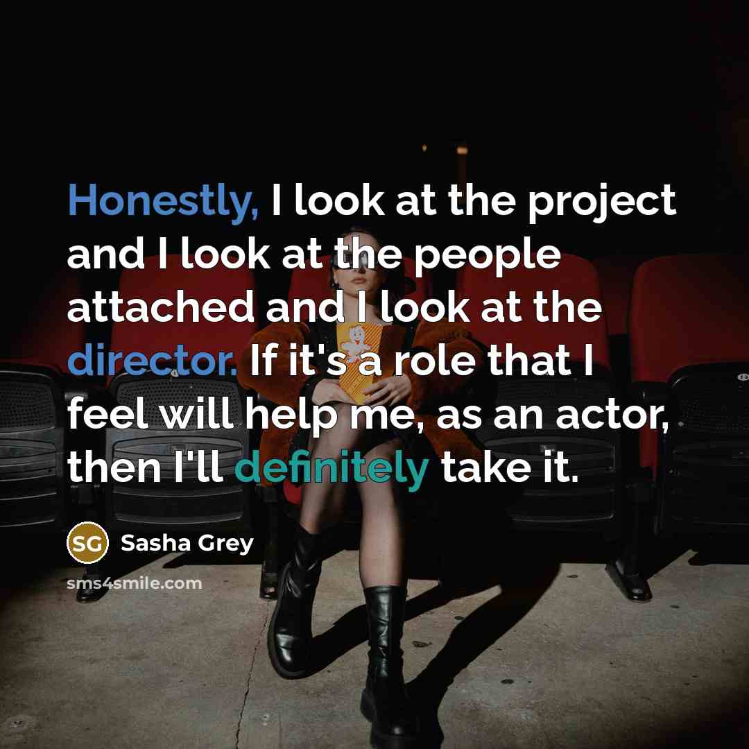 “Honestly, I look at the project and I look at the people attached and I look at the director. If it's a role that I feel will help me, as an actor, then I'll definitely take it.” quote by Sasha Grey