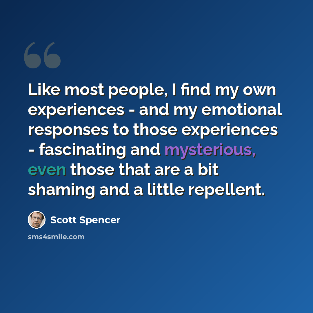 “Like most people, I find my own experiences - and my emotional responses to those experiences - fascinating and mysterious, even those that are a bit shaming and a little repellent.” quote by Scott Spencer