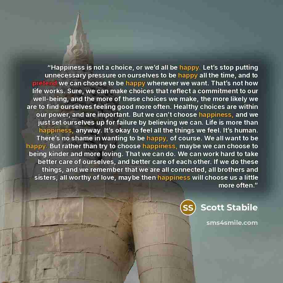 “Happiness is not a choice, or we’d all be happy. Let’s stop putting unnecessary pressure on ourselves to be happy all the time, and to pretend we can choose to be happy whenever we want. That’s not how life works. Sure, we can make choices that reflect a commitment to our well-being, and the more…” quote by Scott Stabile