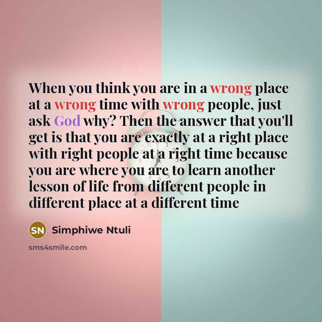 “When you think you are in a wrong place at a wrong time with wrong people, just ask God why? Then the answer that you'll get is that you are exactly at a right place with right people at a right time because you are where you are to learn another lesson of life from different people in different…” quote by Simphiwe Ntuli