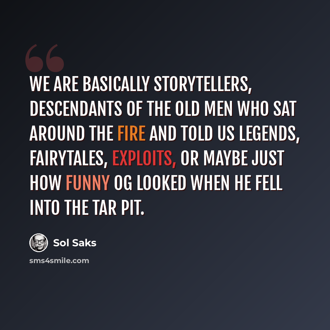 “We are basically storytellers, descendants of the old men who sat around the fire and told us legends, fairytales, exploits, or maybe just how funny Og looked when he fell into the tar pit.” quote by Sol Saks