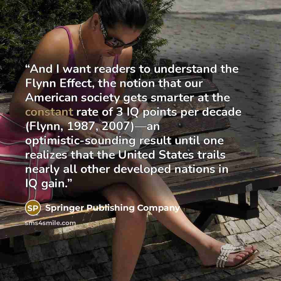 “And I want readers to understand the Flynn Effect, the notion that our American society gets smarter at the constant rate of 3 IQ points per decade (Flynn, 1987, 2007)—an optimistic-sounding result until one realizes that the United States trails nearly all other developed nations in IQ gain.” quote by Springer Publishing Company