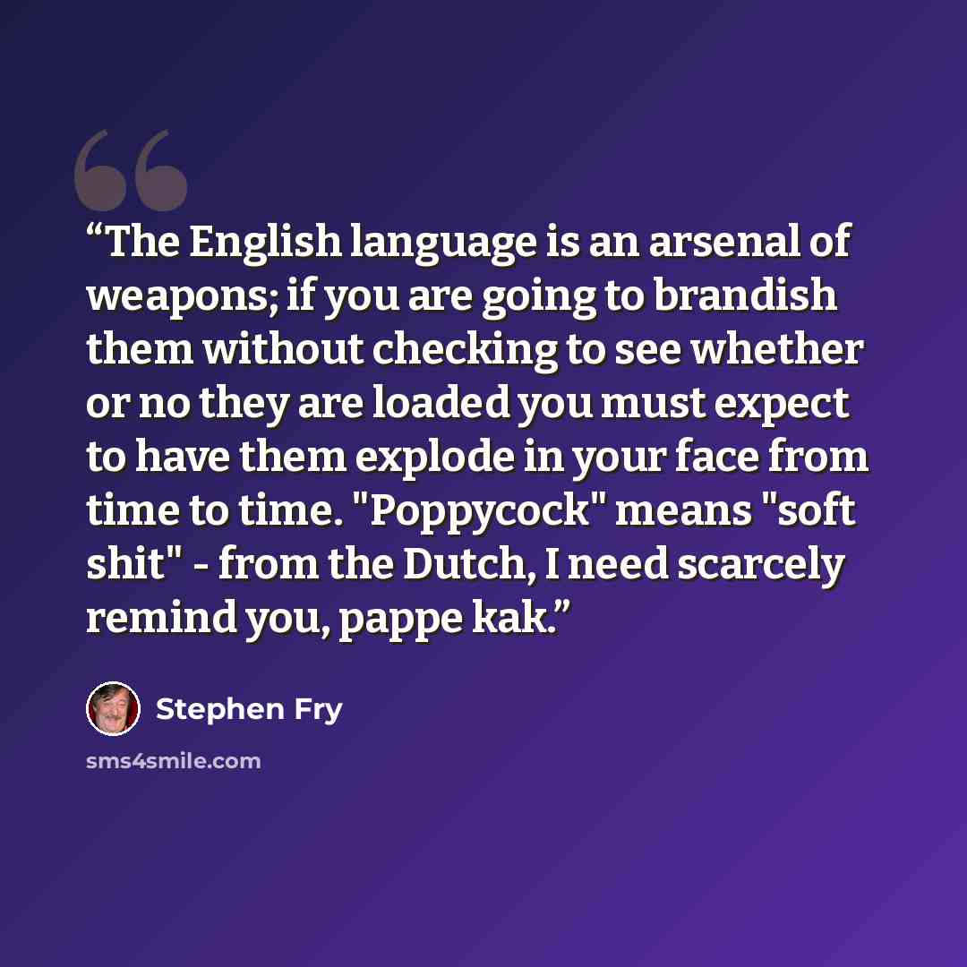 “The English language is an arsenal of weapons; if you are going to brandish them without checking to see whether or no they are loaded you must expect to have them explode in your face from time to time. "Poppycock" means "soft shit" - from the Dutch, I need scarcely remind you, pappe kak.” quote by Stephen Fry