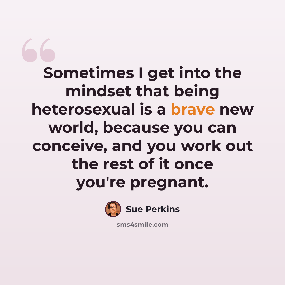 “Sometimes I get into the mindset that being heterosexual is a brave new world, because you can conceive, and you work out the rest of it once you're pregnant.” quote by Sue Perkins