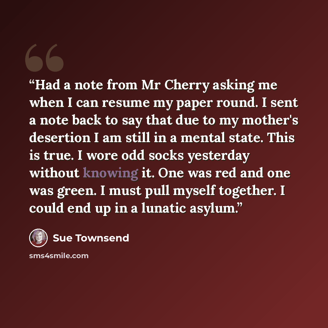 “Had a note from Mr Cherry asking me when I can resume my paper round. I sent a note back to say that due to my mother's desertion I am still in a mental state. This is true. I wore odd socks yesterday without knowing it. One was red and one was green. I must pull myself together. I could end up in…” quote by Sue Townsend