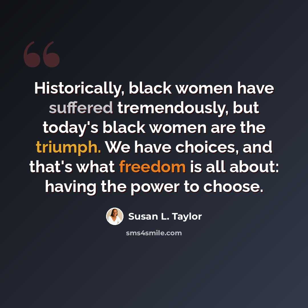 “Historically, black women have suffered tremendously, but today's black women are the triumph. We have choices, and that's what freedom is all about: having the power to choose.” quote by Susan L. Taylor