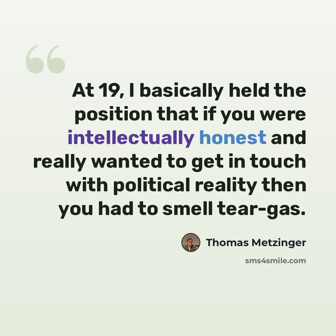 “At 19, I basically held the position that if you were intellectually honest and really wanted to get in touch with political reality then you had to smell tear-gas.” quote by Thomas Metzinger