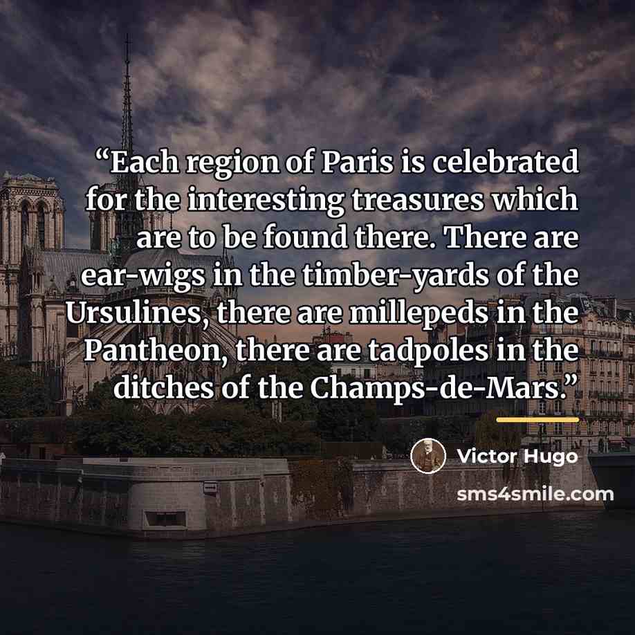 “Each region of Paris is celebrated for the interesting treasures which are to be found there. There are ear-wigs in the timber-yards of the Ursulines, there are millepeds in the Pantheon, there are tadpoles in the ditches of the Champs-de-Mars.” quote by Victor Hugo