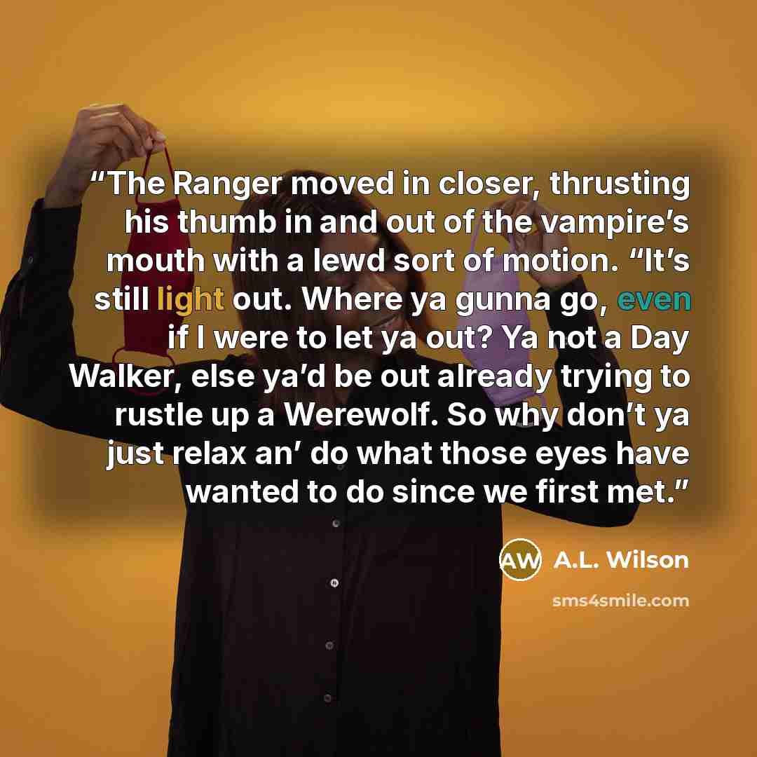 “The Ranger moved in closer, thrusting his thumb in and out of the vampire’s mouth with a lewd sort of motion. “It’s still light out. Where ya gunna go, even if I were to let ya out? Ya not a Day Walker, else ya’d be out already trying to rustle up a Werewolf. So why don’t ya just relax an’ do what…” quote by A.L. Wilson