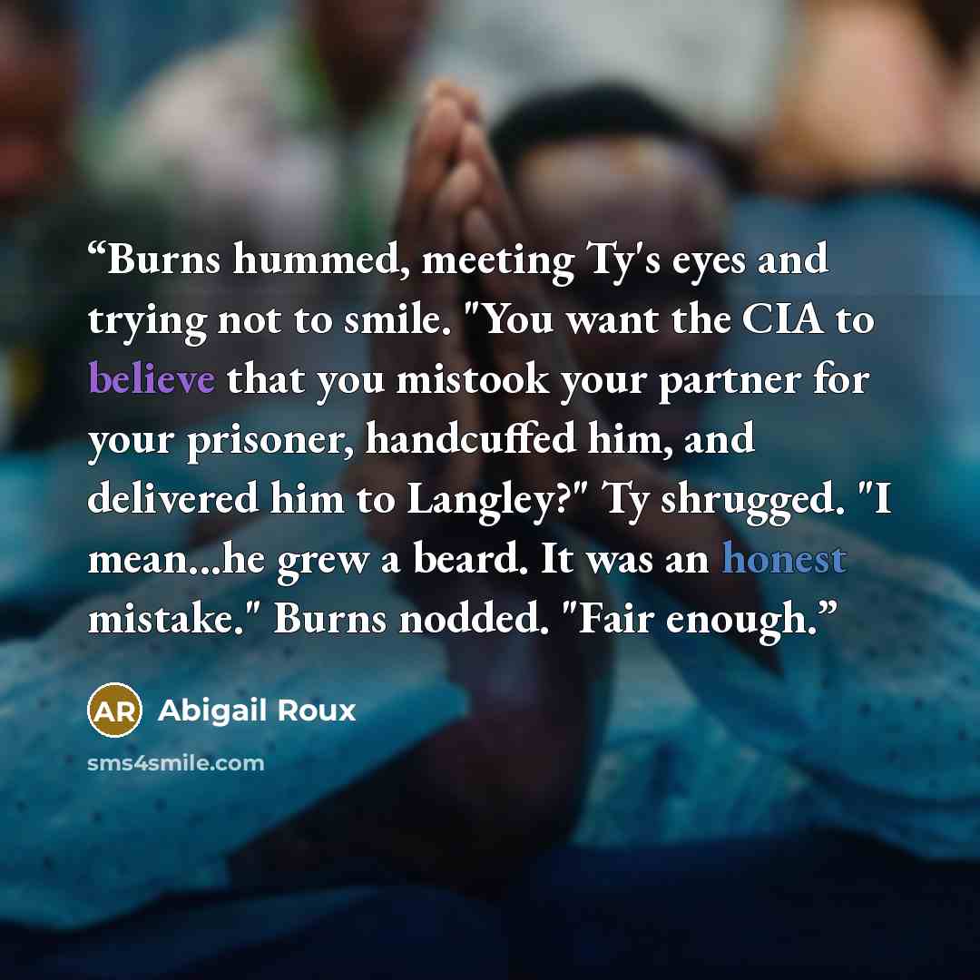 “Burns hummed, meeting Ty's eyes and trying not to smile. "You want the CIA to believe that you mistook your partner for your prisoner, handcuffed him, and delivered him to Langley?" Ty shrugged. "I mean...he grew a beard. It was an honest mistake." Burns nodded. "Fair enough.” quote by Abigail Roux