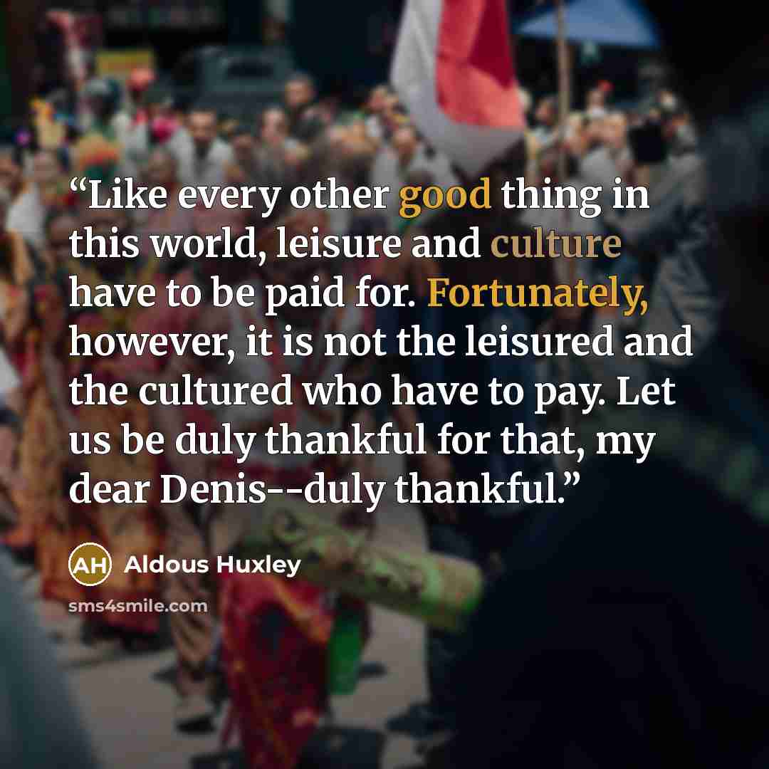 “Like every other good thing in this world, leisure and culture have to be paid for. Fortunately, however, it is not the leisured and the cultured who have to pay. Let us be duly thankful for that, my dear Denis--duly thankful.” quote by Aldous Huxley