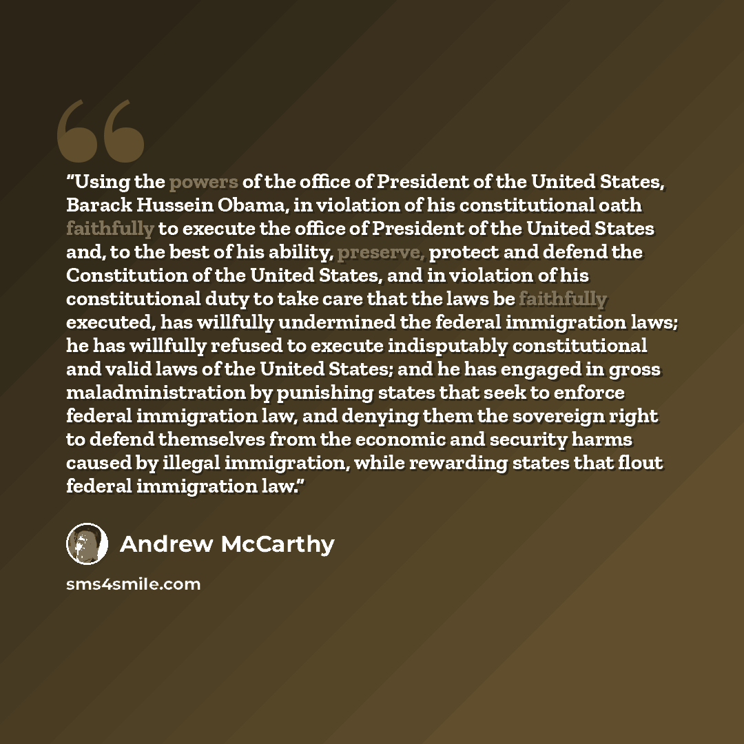 “Using the powers of the office of President of the United States, Barack Hussein Obama, in violation of his constitutional oath faithfully to execute the office of President of the United States and, to the best of his ability, preserve, protect and defend the Constitution of the United States…” quote by Andrew McCarthy