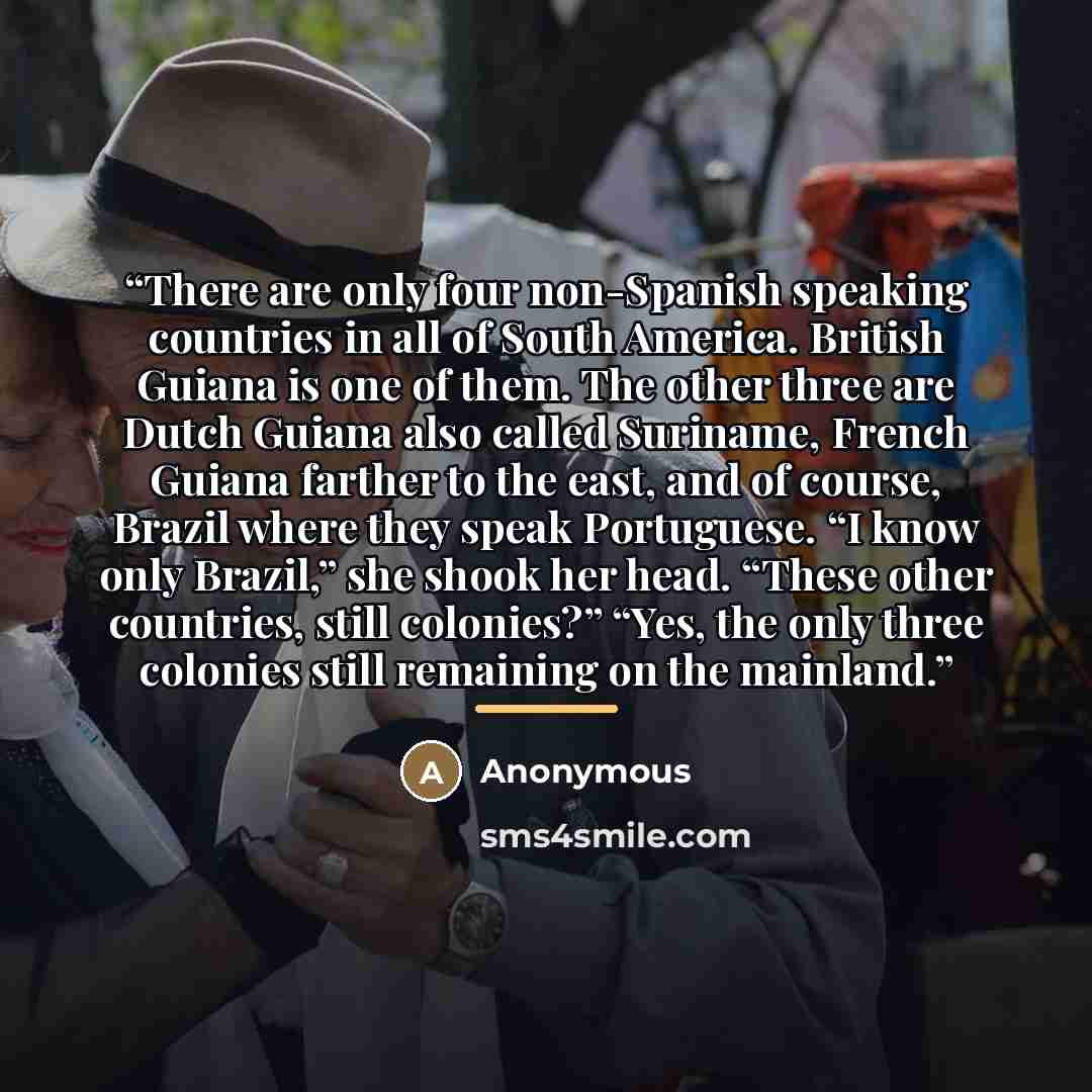 “There are only four non-Spanish speaking countries in all of South America. British Guiana is one of them. The other three are Dutch Guiana also called Suriname, French Guiana farther to the east, and of course, Brazil where they speak Portuguese. “I know only Brazil,” she shook her head. “These…” quote by Anonymous