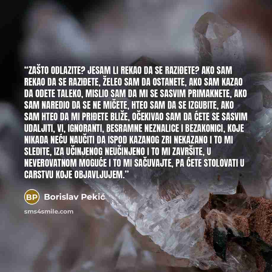 “Zašto odlazite? Jesam li rekao da se raziđete? Ako sam rekao da se raziđete, želeo sam da ostanete, ako sam kazao da odete taleko, mislio sam da mi se sasvim primaknete, ako sam naredio da se ne mičete, hteo sam da se izgubite, ako sam hteo da mi priđete bliže, očekivao sam da ćete se sasvim…” quote by Borislav Pekić