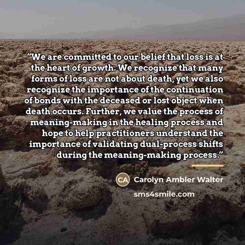“We are committed to our belief that loss is at the heart of growth. We recognize that many forms of loss are not about death, yet we also recognize the importance of the continuation of bonds with the deceased or lost object when death occurs. Further, we value the process of meaning-making in the…” quote by Carolyn Ambler Walter