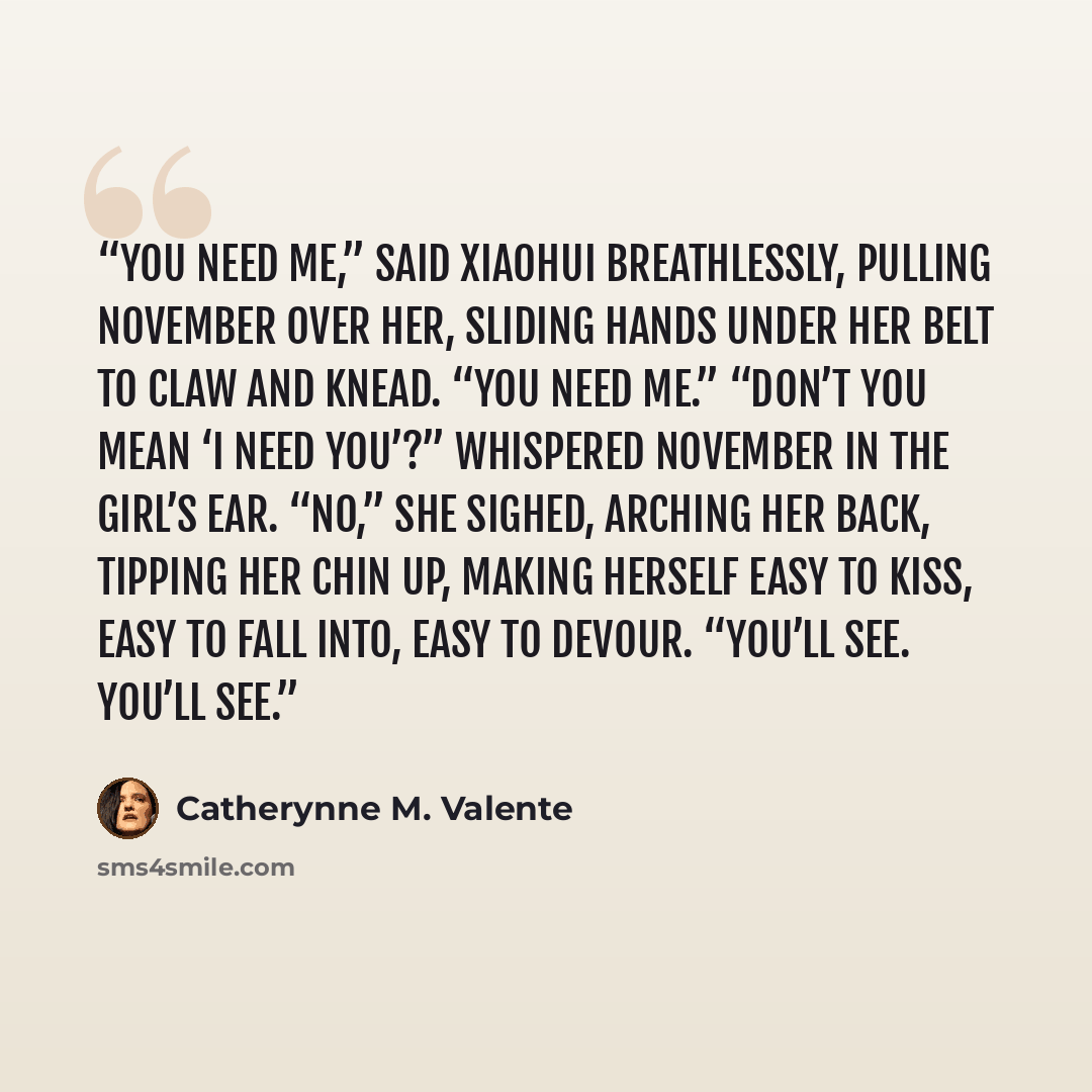 “You need me,” said Xiaohui breathlessly, pulling November over her, sliding hands under her belt to claw and knead. “You need me.” “Don’t you mean ‘I need you’?” whispered November in the girl’s ear. “No,” she sighed, arching her back, tipping her chin up, making herself easy to kiss, easy to fall…” quote by Catherynne M. Valente
