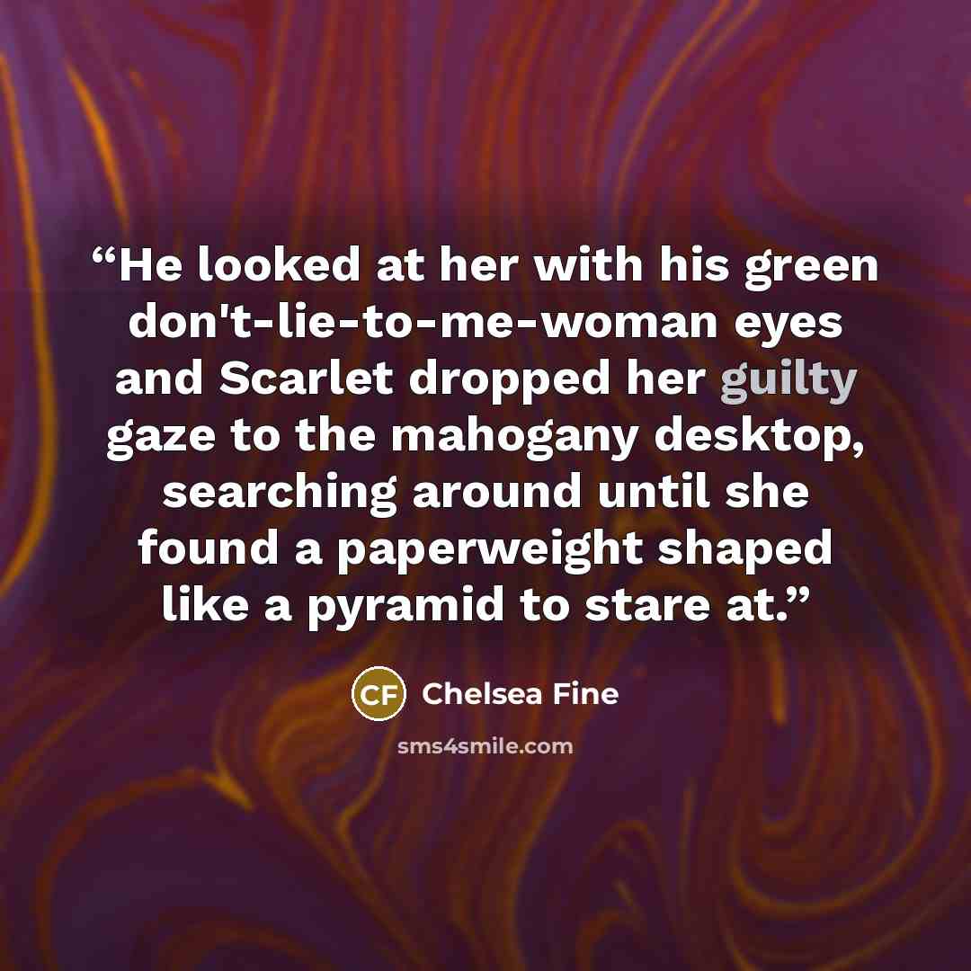 “He looked at her with his green don't-lie-to-me-woman eyes and Scarlet dropped her guilty gaze to the mahogany desktop, searching around until she found a paperweight shaped like a pyramid to stare at.” quote by Chelsea Fine