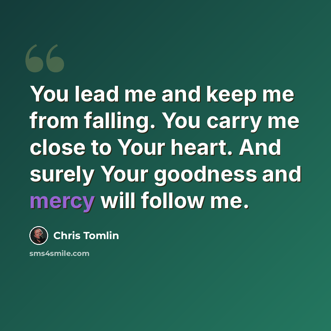 “You lead me and keep me from falling. You carry me close to Your heart. And surely Your goodness and mercy will follow me.” quote by Chris Tomlin