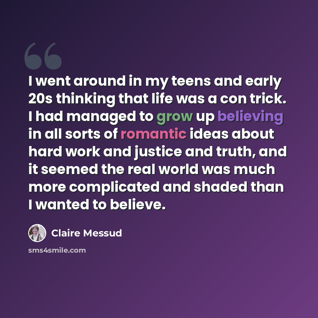 “I went around in my teens and early 20s thinking that life was a con trick. I had managed to grow up believing in all sorts of romantic ideas about hard work and justice and truth, and it seemed the real world was much more complicated and shaded than I wanted to believe.” quote by Claire Messud