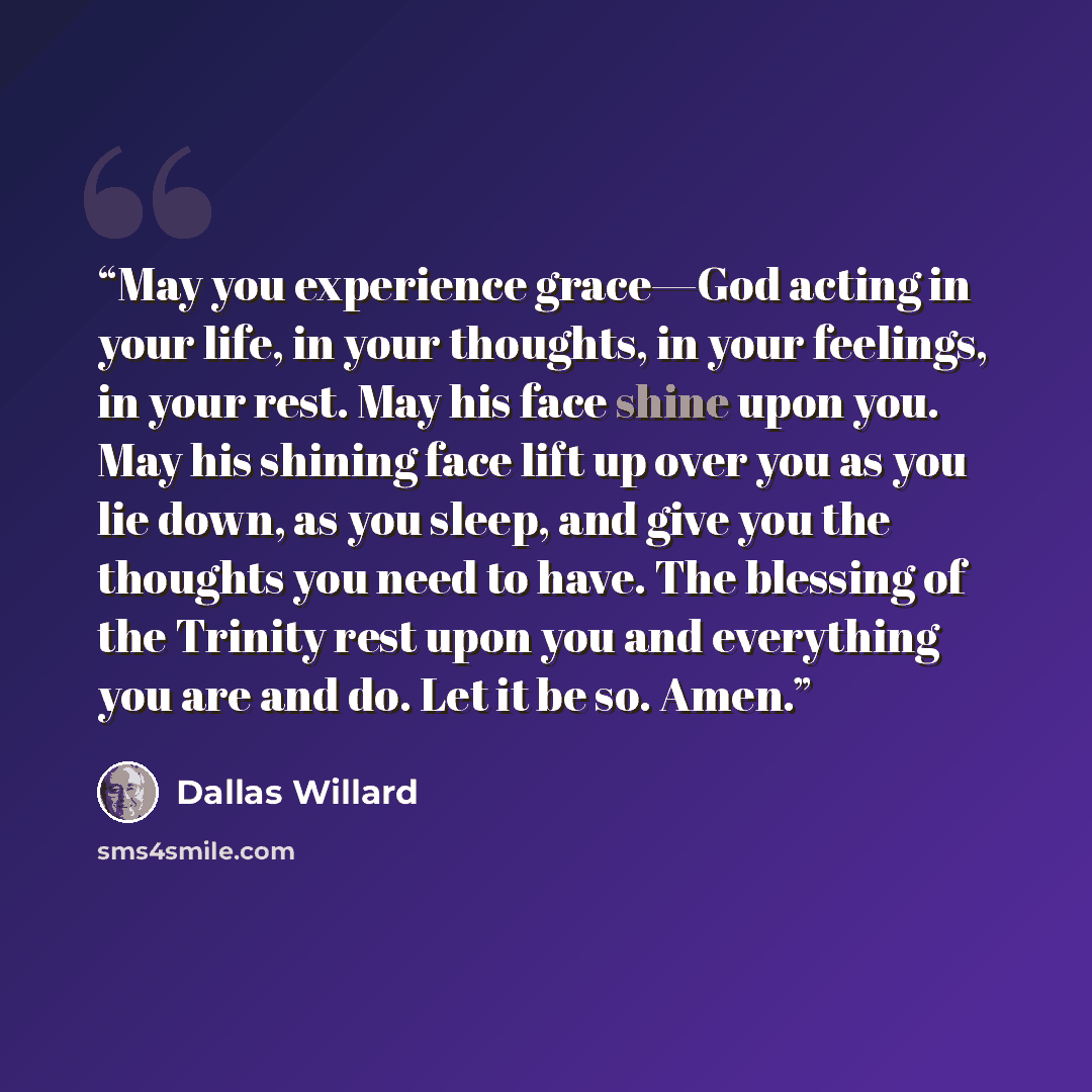 “May you experience grace—God acting in your life, in your thoughts, in your feelings, in your rest. May his face shine upon you. May his shining face lift up over you as you lie down, as you sleep, and give you the thoughts you need to have. The blessing of the Trinity rest upon you and everything…” quote by Dallas Willard