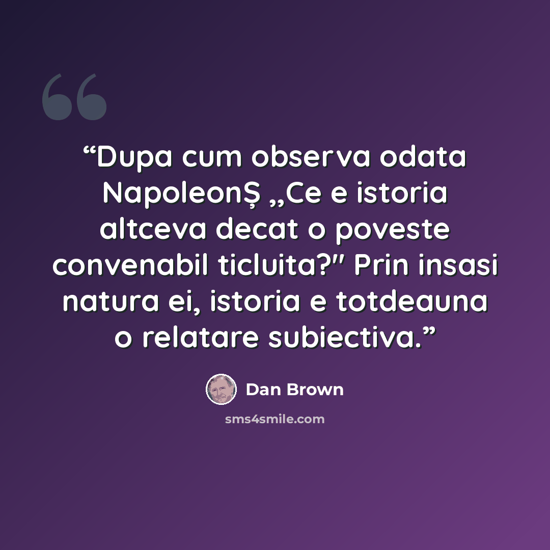 “Dupa cum observa odata NapoleonȘ ,,Ce e istoria altceva decat o poveste convenabil ticluita?" Prin insasi natura ei, istoria e totdeauna o relatare subiectiva.” quote by dan brown