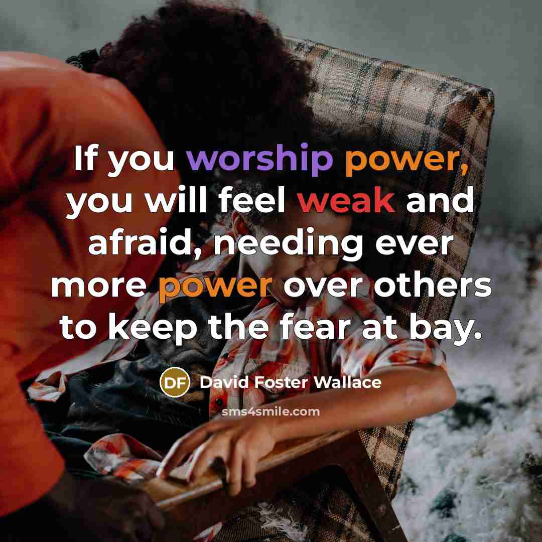 “If you worship power, you will feel weak and afraid, needing ever more power over others to keep the fear at bay.” quote by David Foster Wallace